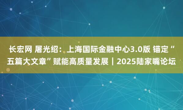 长宏网 屠光绍：上海国际金融中心3.0版 锚定“五篇大文章”赋能高质量发展｜2025陆家嘴论坛