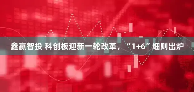 鑫赢智投 科创板迎新一轮改革，“1+6”细则出炉