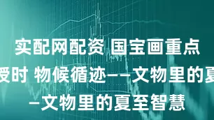 实配网配资 国宝画重点｜观象授时 物候循迹——文物里的夏至智慧