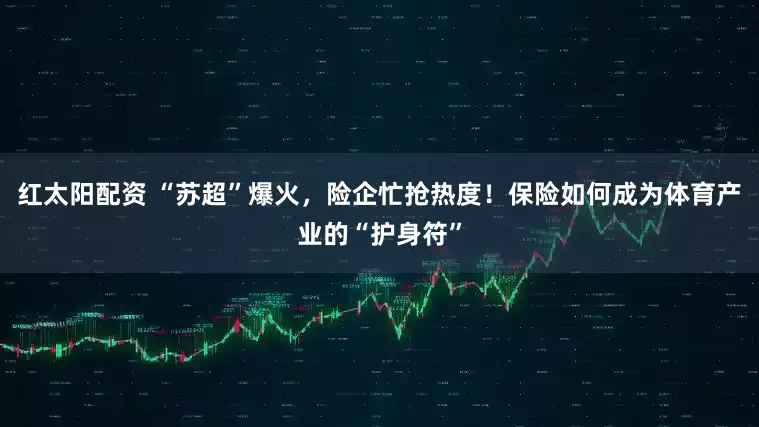 红太阳配资 “苏超”爆火，险企忙抢热度！保险如何成为体育产业的“护身符”