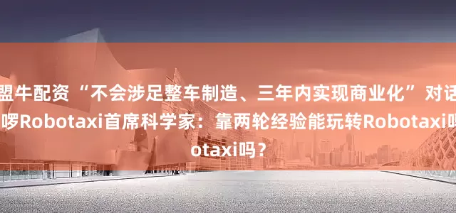 盟牛配资 “不会涉足整车制造、三年内实现商业化” 对话哈啰Robotaxi首席科学家：靠两轮经验能玩转Robotaxi吗？