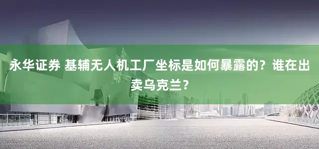 永华证券 基辅无人机工厂坐标是如何暴露的？谁在出卖乌克兰？