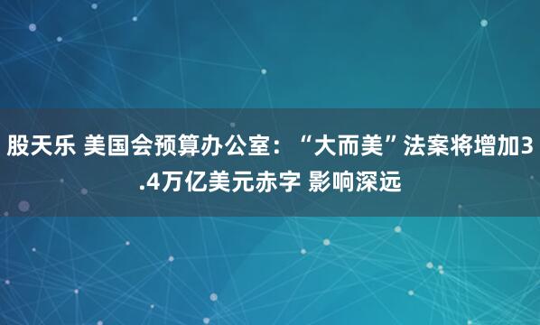 股天乐 美国会预算办公室：“大而美”法案将增加3.4万亿美元赤字 影响深远
