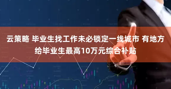 云策略 毕业生找工作未必锁定一线城市 有地方给毕业生最高10万元综合补贴