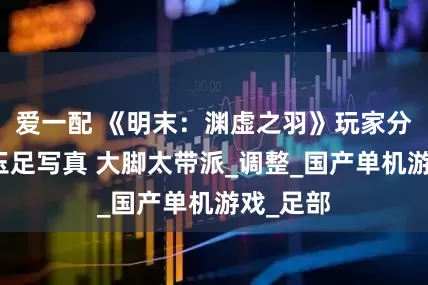 爱一配 《明末：渊虚之羽》玩家分享主角玉足写真 大脚太带派_调整_国产单机游戏_足部