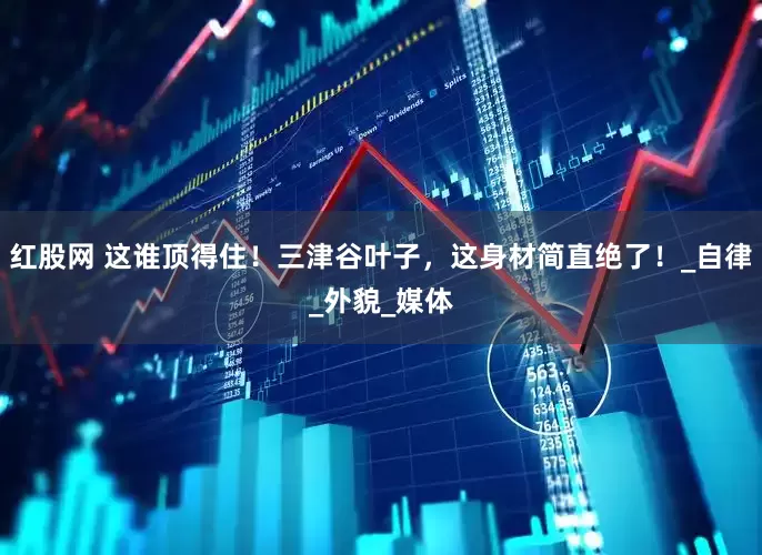 红股网 这谁顶得住！三津谷叶子，这身材简直绝了！_自律_外貌_媒体