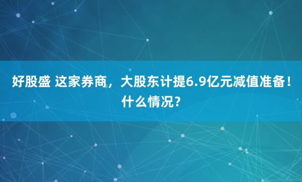 好股盛 这家券商，大股东计提6.9亿元减值准备！什么情况？