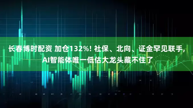 长春博时配资 加仓132%! 社保、北向、证金罕见联手, AI智能体唯一低估大龙头藏不住了